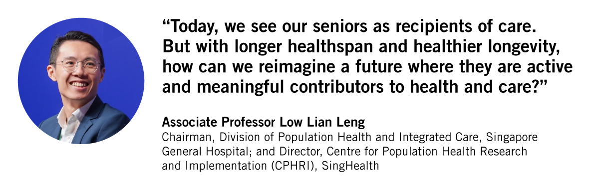 Today, we see our seniors as recipients of care. But with longer healthspan and healthier longevity, how can we reimagine a future where they are active  and meaningful contributors to health and care? Associate Professor Low Lian Leng. Chairman, Division of Population Health and Integrated Care, Singapore General Hospital; and Director, Centre for Population Health Research and Implementation (CPHRI), SingHealth