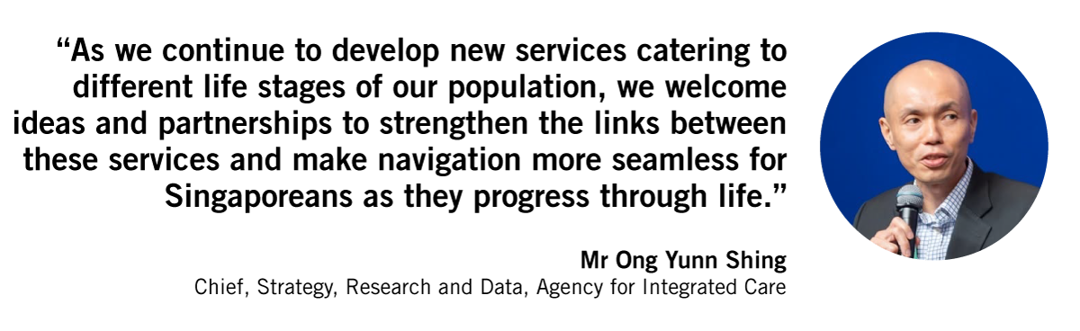 As we continue to develop new services catering to different life stages of our population, we welcome ideas and partnerships to strengthen the links between these services and make navigation more seamless for Singaporeans as they progress through life. Mr Ong Yunn Shing Chief, Strategy, Research and Data, Agency for Integrated Care